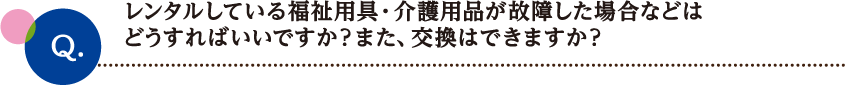 レンタルしている福祉用具・介護用品が故障した場合などは
どうすればいいですか？また、交換はできますか？